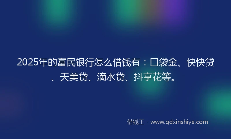 2025年的富民银行怎么借钱有：口袋金、快快贷、天美贷、滴水贷、抖享花等。