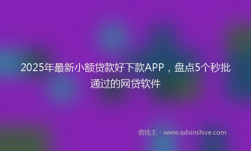 2025年最新小额贷款好下款APP，盘点5个秒批通过的网贷软件