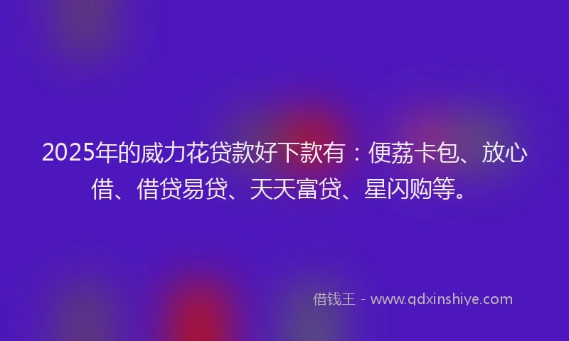2025年的威力花贷款好下款有：便荔卡包、放心借、借贷易贷、天天富贷、星闪购等。