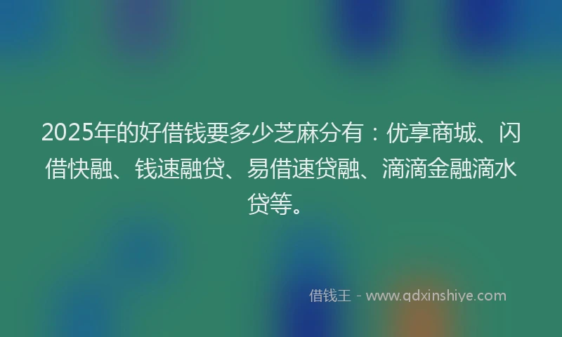 2025年的好借钱要多少芝麻分有：优享商城、闪借快融、钱速融贷、易借速贷融、滴滴金融滴水贷等。