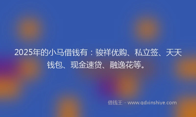 2025年的小马借钱有：骏祥优购、私立签、天天钱包、现金速贷、融逸花等。