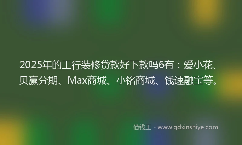 2025年的工行装修贷款好下款吗6有：爱小花、贝赢分期、Max商城、小铭商城、钱速融宝等。