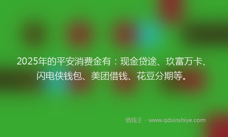2025年的平安消费金有：现金贷途、玖富万卡、闪电侠钱包、美团借钱、花豆分期等。