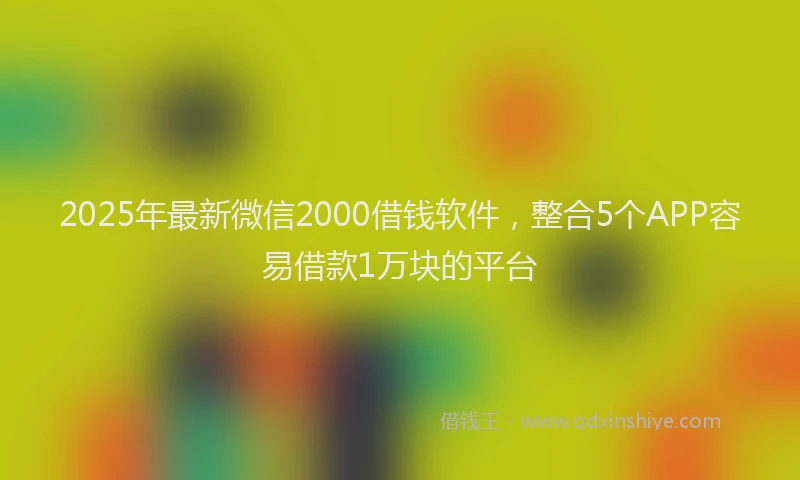 2025年最新微信2000借钱软件，整合5个APP容易借款1万块的平台
