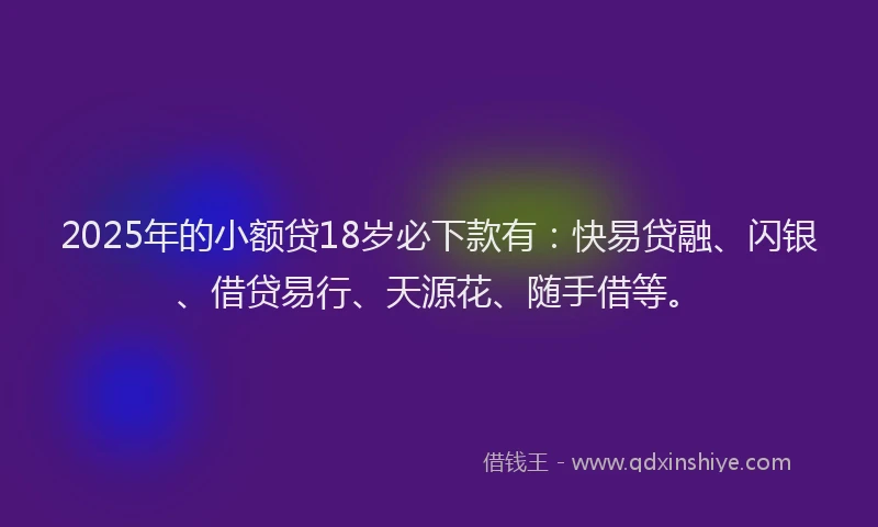 2025年的小额贷18岁必下款有：快易贷融、闪银、借贷易行、天源花、随手借等。