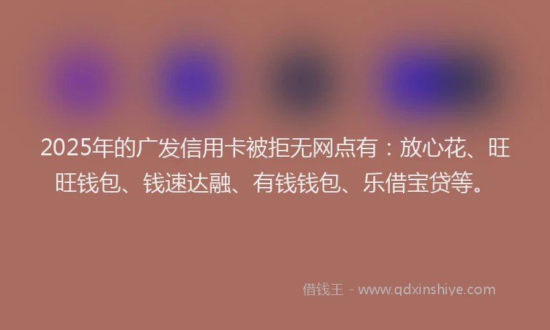 2025年的广发信用卡被拒无网点有：放心花、旺旺钱包、钱速达融、有钱钱包、乐借宝贷等。