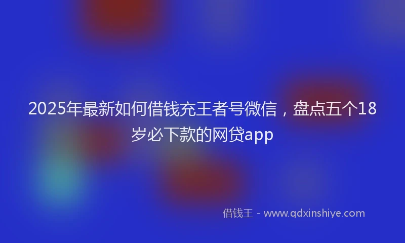 2025年最新如何借钱充王者号微信，盘点五个18岁必下款的网贷app