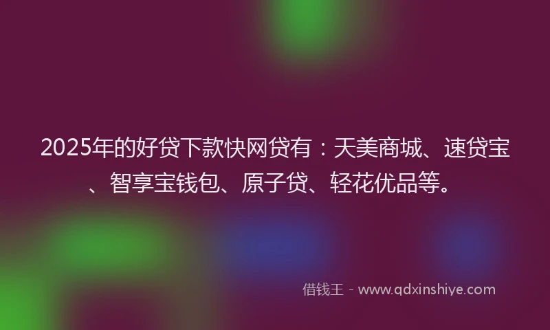 2025年的好贷下款快网贷有：天美商城、速贷宝、智享宝钱包、原子贷、轻花优品等。