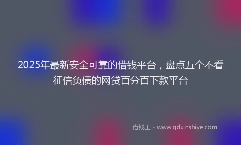 2025年最新安全可靠的借钱平台，盘点五个不看征信负债的网贷百分百下款平台