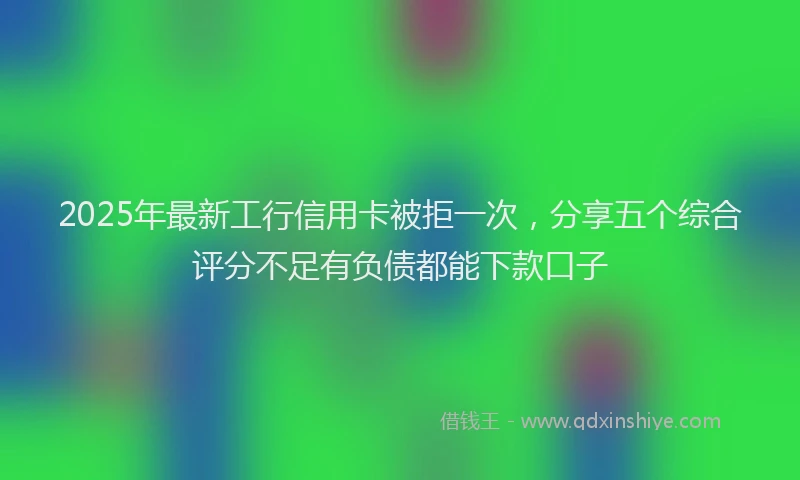 2025年最新工行信用卡被拒一次，分享五个综合评分不足有负债都能下款口子