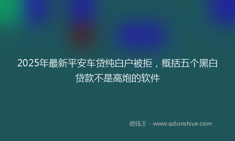 2025年最新平安车贷纯白户被拒，概括五个黑白贷款不是高炮的软件