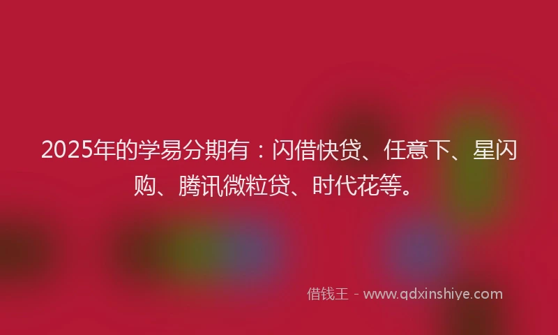 2025年的学易分期有：闪借快贷、任意下、星闪购、腾讯微粒贷、时代花等。