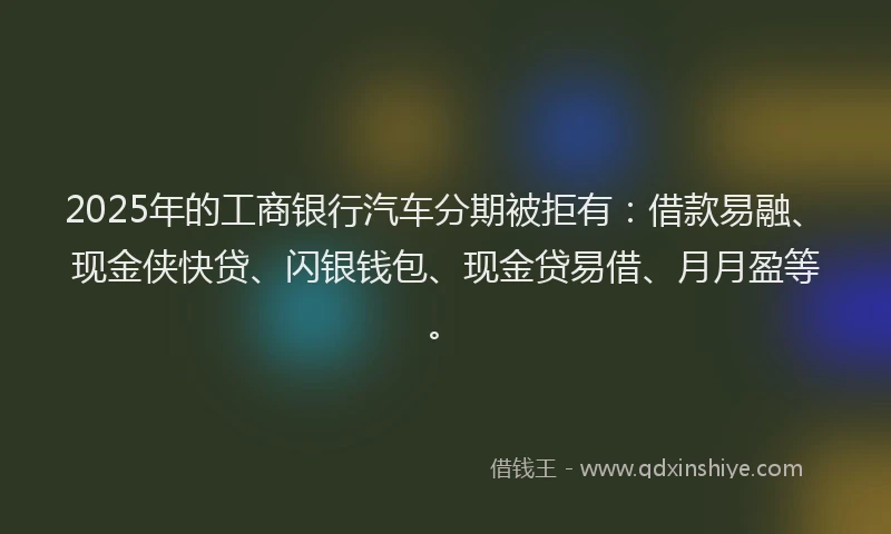 2025年的工商银行汽车分期被拒有：借款易融、现金侠快贷、闪银钱包、现金贷易借、月月盈等。