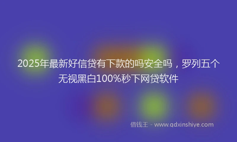 2025年最新好信贷有下款的吗安全吗，罗列五个无视黑白100%秒下网贷软件
