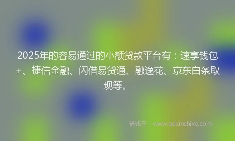 2025年的容易通过的小额贷款平台有：速享钱包+、捷信金融、闪借易贷通、融逸花、京东白条取现等。