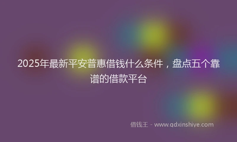 2025年最新平安普惠借钱什么条件，盘点五个靠谱的借款平台