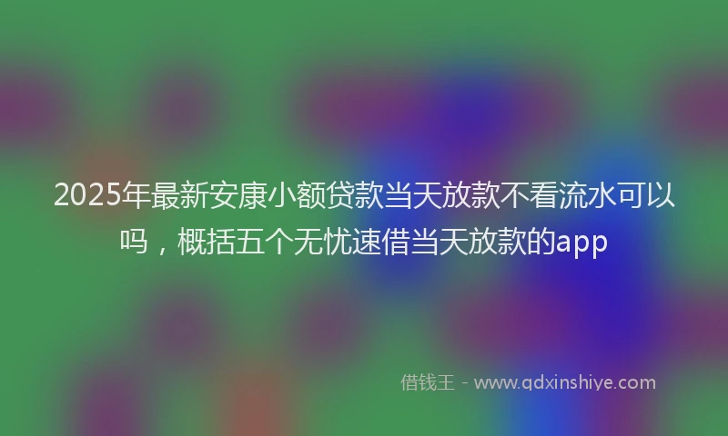 2025年最新安康小额贷款当天放款不看流水可以吗，概括五个无忧速借当天放款的app