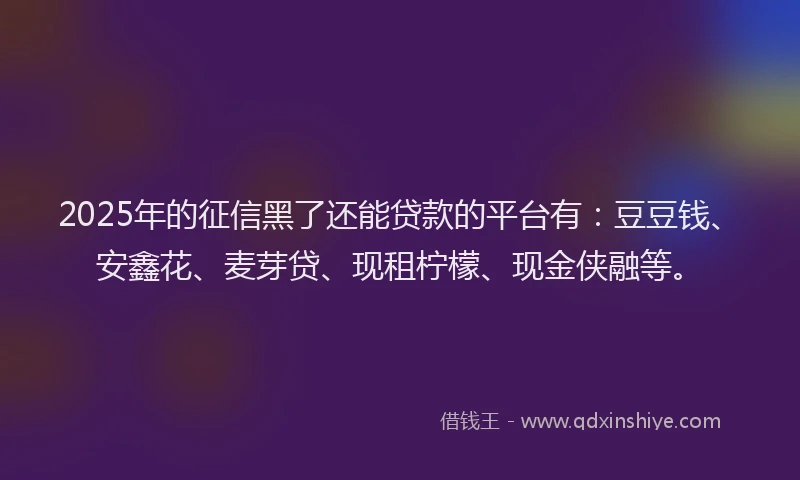 2025年的征信黑了还能贷款的平台有：豆豆钱、安鑫花、麦芽贷、现租柠檬、现金侠融等。