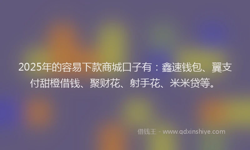 2025年的容易下款商城口子有：鑫速钱包、翼支付甜橙借钱、聚财花、射手花、米米贷等。