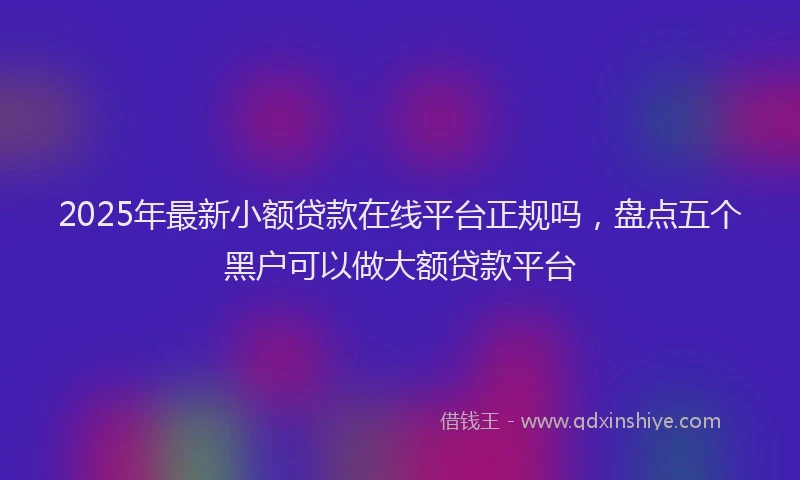 2025年最新小额贷款在线平台正规吗，盘点五个黑户可以做大额贷款平台