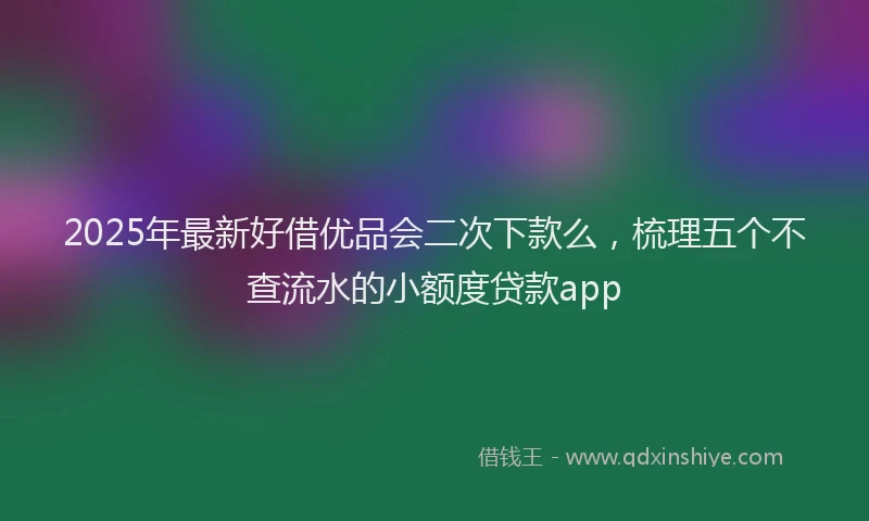 2025年最新好借优品会二次下款么，梳理五个不查流水的小额度贷款app