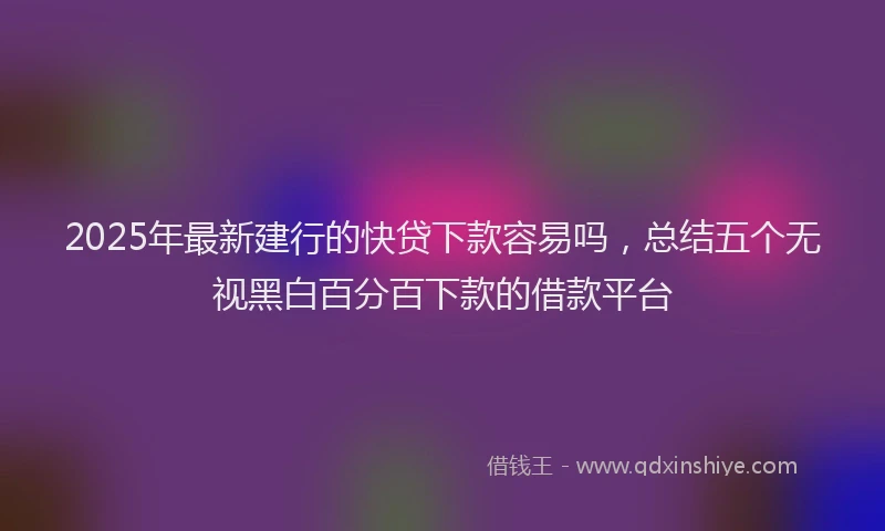 2025年最新建行的快贷下款容易吗，总结五个无视黑白百分百下款的借款平台