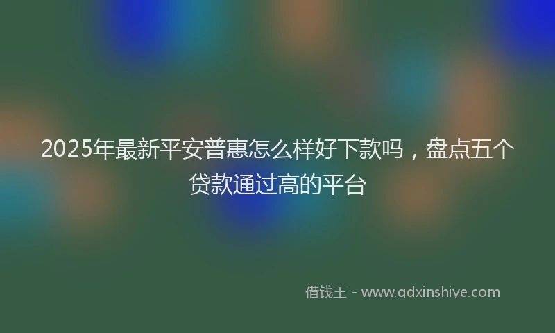 2025年最新平安普惠怎么样好下款吗，盘点五个贷款通过高的平台