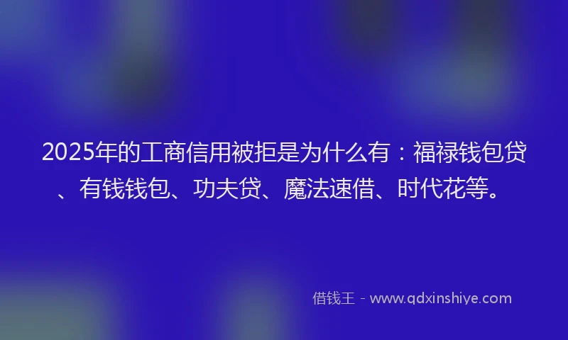2025年的工商信用被拒是为什么有：福禄钱包贷、有钱钱包、功夫贷、魔法速借、时代花等。