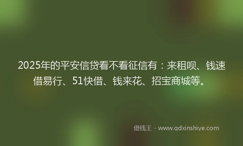 2025年的平安信贷看不看征信有：来租呗、钱速借易行、51快借、钱来花、招宝商城等。