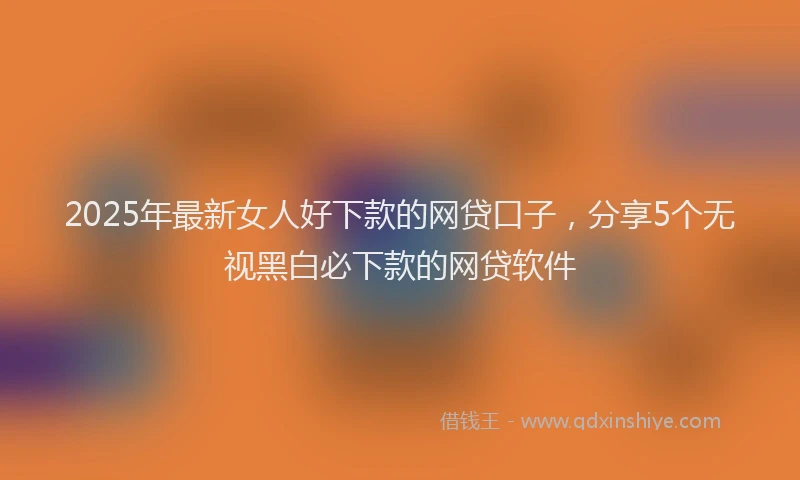 2025年最新女人好下款的网贷口子，分享5个无视黑白必下款的网贷软件