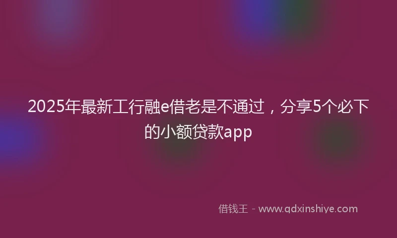 2025年最新工行融e借老是不通过，分享5个必下的小额贷款app
