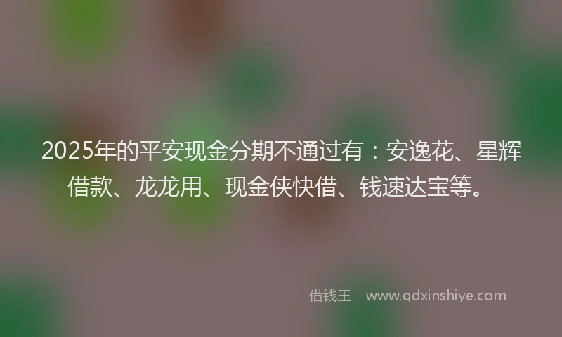 2025年的平安现金分期不通过有：安逸花、星辉借款、龙龙用、现金侠快借、钱速达宝等。
