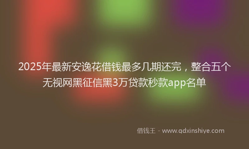 2025年最新安逸花借钱最多几期还完，整合五个无视网黑征信黑3万贷款秒款app名单