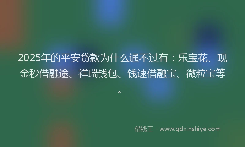 2025年的平安贷款为什么通不过有：乐宝花、现金秒借融途、祥瑞钱包、钱速借融宝、微粒宝等。