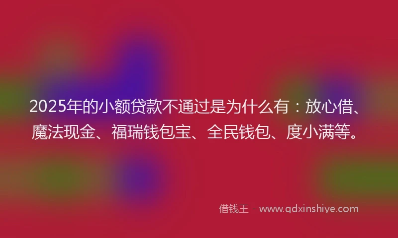2025年的小额贷款不通过是为什么有：放心借、魔法现金、福瑞钱包宝、全民钱包、度小满等。