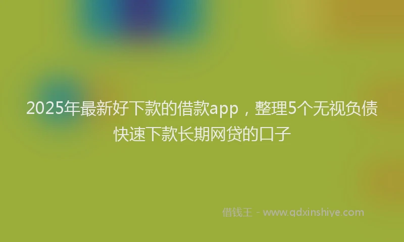 2025年最新好下款的借款app，整理5个无视负债快速下款长期网贷的口子