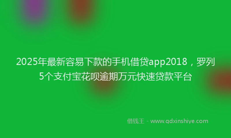 2025年最新容易下款的手机借贷app2018，罗列5个支付宝花呗逾期万元快速贷款平台