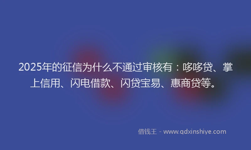2025年的征信为什么不通过审核有：哆哆贷、掌上信用、闪电借款、闪贷宝易、惠商贷等。