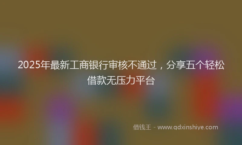 2025年最新工商银行审核不通过，分享五个轻松借款无压力平台