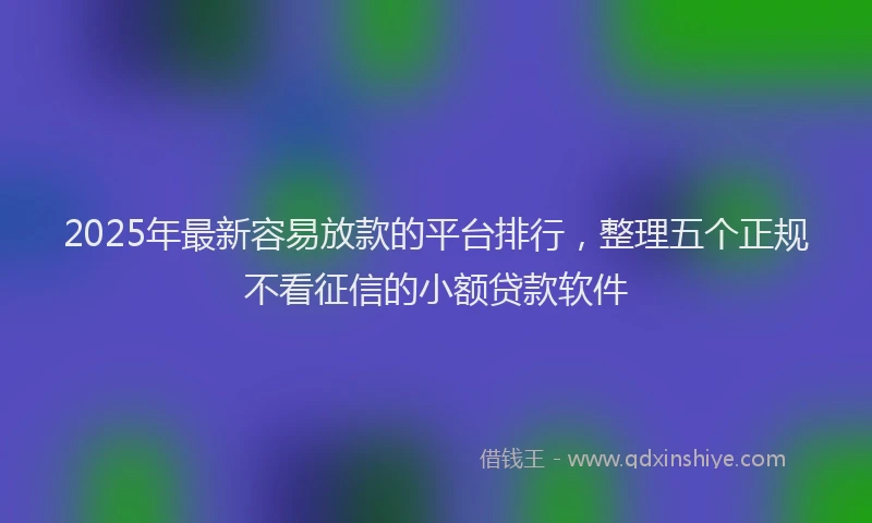 2025年最新容易放款的平台排行，整理五个正规不看征信的小额贷款软件