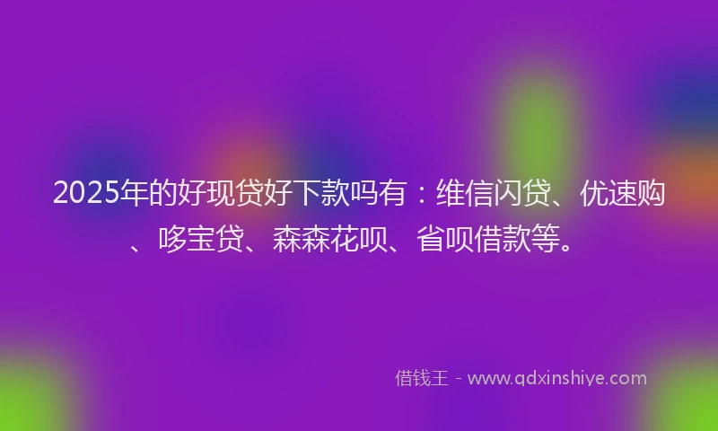 2025年的好现贷好下款吗有：维信闪贷、优速购、哆宝贷、森森花呗、省呗借款等。