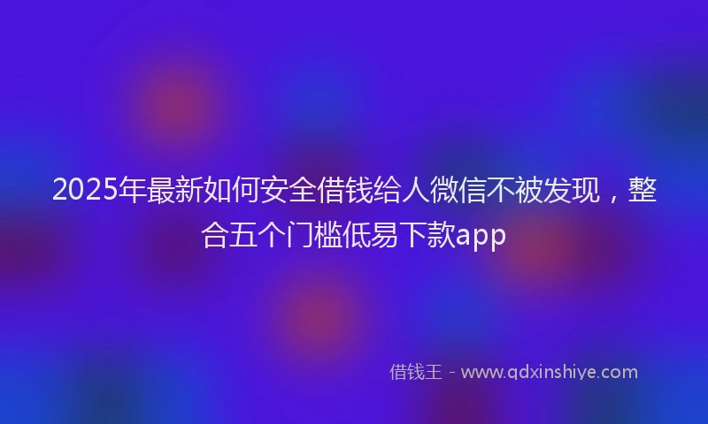 2025年最新如何安全借钱给人微信不被发现，整合五个门槛低易下款app