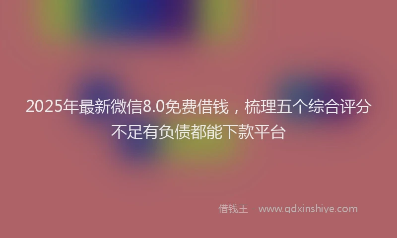 2025年最新微信8.0免费借钱，梳理五个综合评分不足有负债都能下款平台