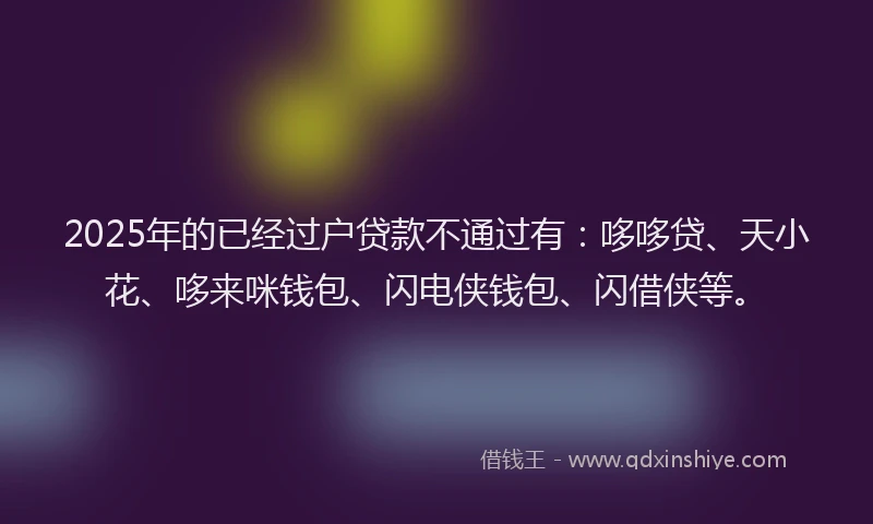 2025年的已经过户贷款不通过有：哆哆贷、天小花、哆来咪钱包、闪电侠钱包、闪借侠等。