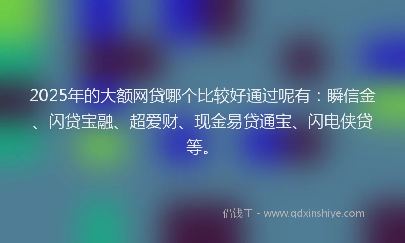 2025年的大额网贷哪个比较好通过呢有：瞬信金、闪贷宝融、超爱财、现金易贷通宝、闪电侠贷等。