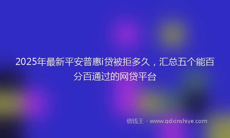 2025年最新平安普惠i贷被拒多久，汇总五个能百分百通过的网贷平台