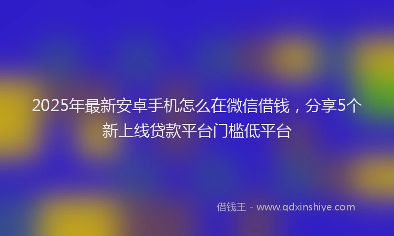 2025年最新安卓手机怎么在微信借钱，分享5个新上线贷款平台门槛低平台