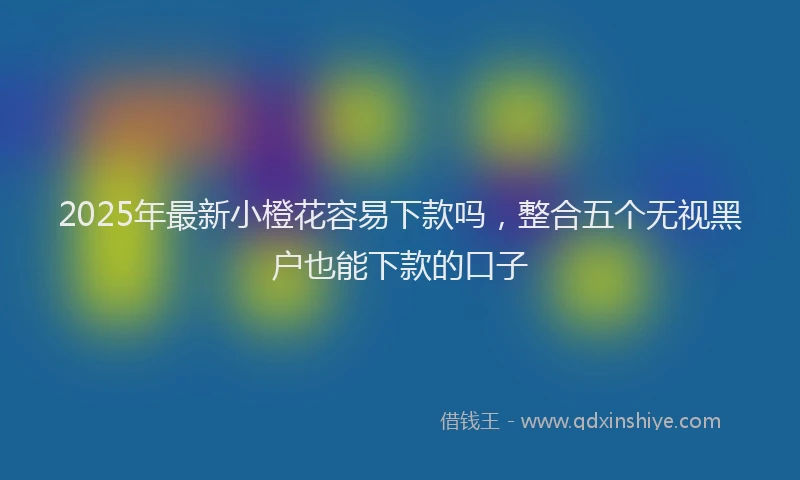 2025年最新小橙花容易下款吗，整合五个无视黑户也能下款的口子