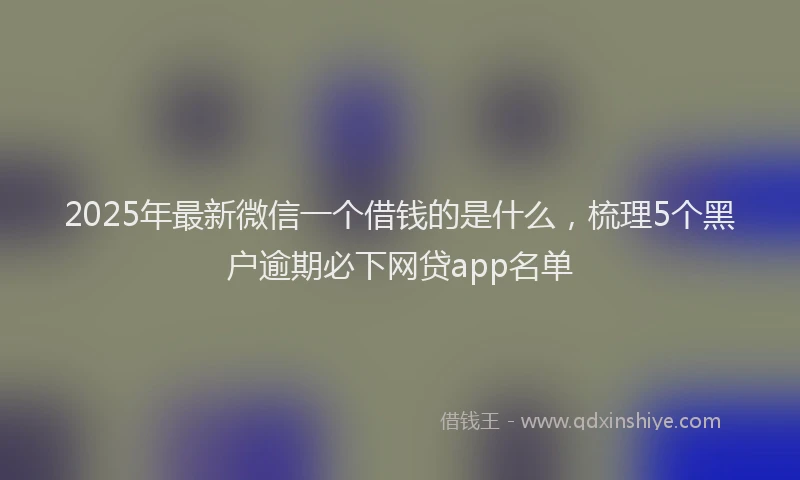 2025年最新微信一个借钱的是什么，梳理5个黑户逾期必下网贷app名单