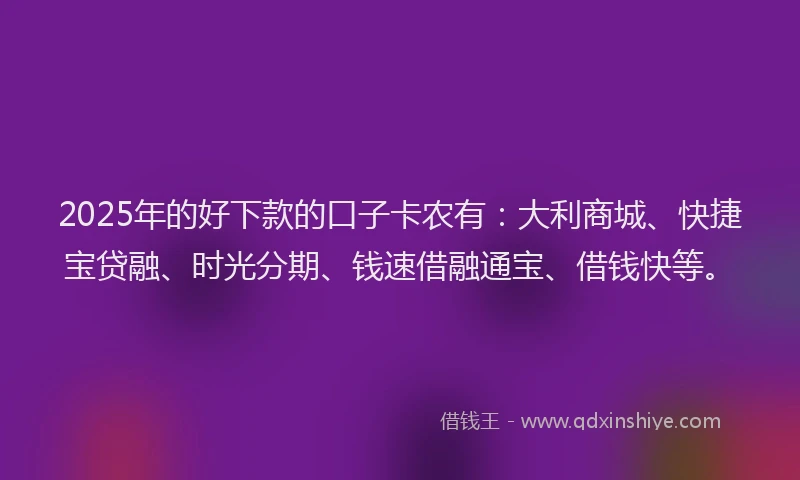 2025年的好下款的口子卡农有：大利商城、快捷宝贷融、时光分期、钱速借融通宝、借钱快等。